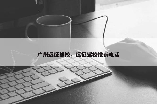 广州远征驾校，远征驾校投诉电话