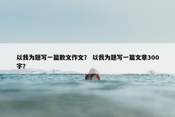以我为题写一篇散文作文？ 以我为题写一篇文章300字？