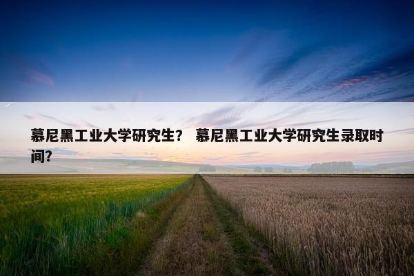 慕尼黑工业大学研究生？ 慕尼黑工业大学研究生录取时间？