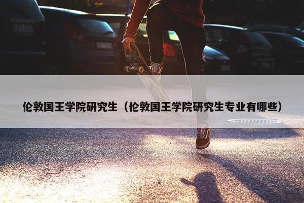 伦敦国王学院研究生（伦敦国王学院研究生专业有哪些）