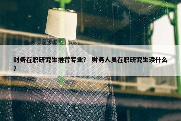 财务在职研究生推荐专业？ 财务人员在职研究生读什么？