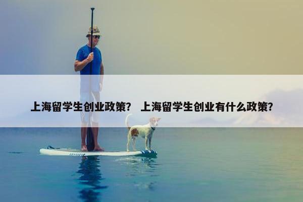 上海留学生创业政策？ 上海留学生创业有什么政策？