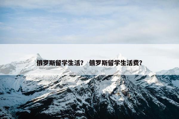 俄罗斯留学生活？ 俄罗斯留学生活费？