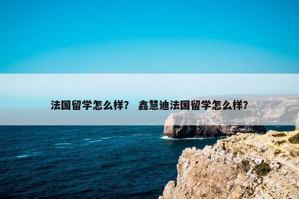 法国留学怎么样？ 鑫慧迪法国留学怎么样？