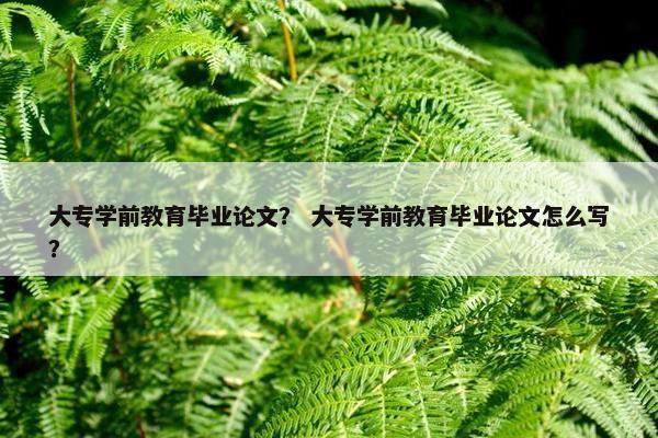 大专学前教育毕业论文？ 大专学前教育毕业论文怎么写？