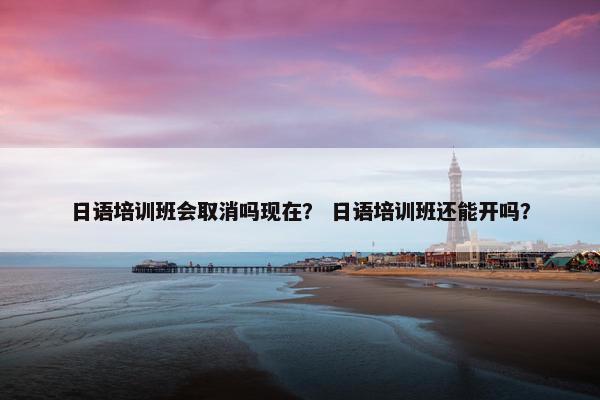 日语培训班会取消吗现在？ 日语培训班还能开吗？