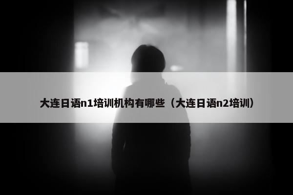 大连日语n1培训机构有哪些（大连日语n2培训）
