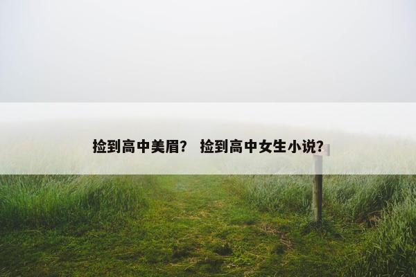 捡到高中美眉？ 捡到高中女生小说？