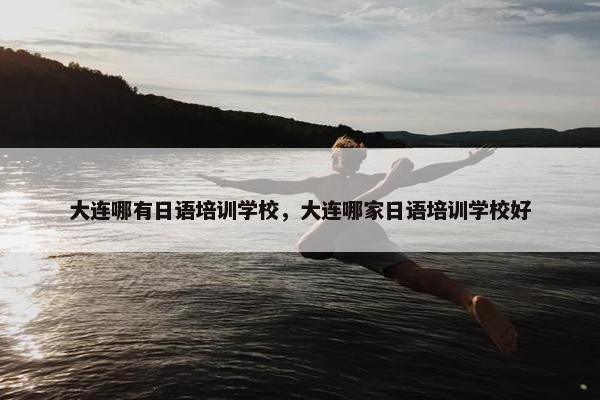 大连哪有日语培训学校，大连哪家日语培训学校好