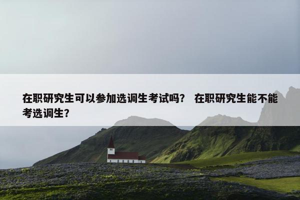 在职研究生可以参加选调生考试吗？ 在职研究生能不能考选调生？