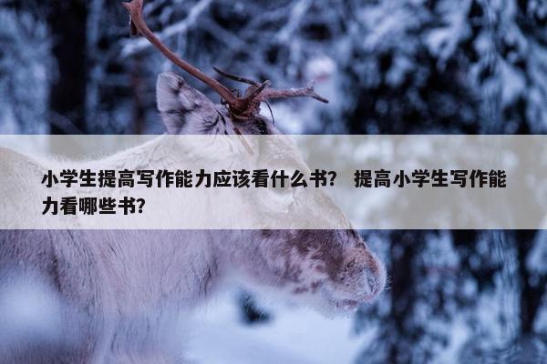 小学生提高写作能力应该看什么书？ 提高小学生写作能力看哪些书？