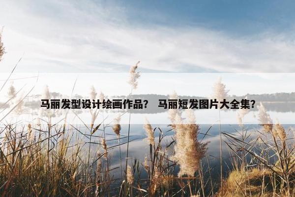 马丽发型设计绘画作品？ 马丽短发图片大全集？
