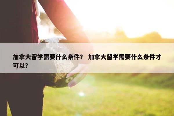 加拿大留学需要什么条件？ 加拿大留学需要什么条件才可以？
