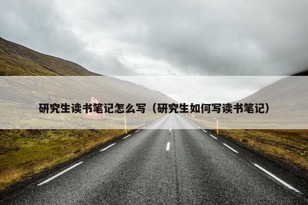 研究生读书笔记怎么写（研究生如何写读书笔记）