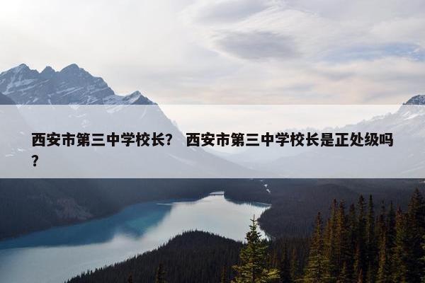 西安市第三中学校长？ 西安市第三中学校长是正处级吗？