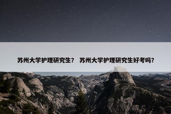 苏州大学护理研究生？ 苏州大学护理研究生好考吗？