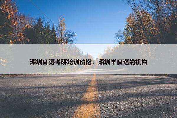 深圳日语考研培训价格，深圳学日语的机构