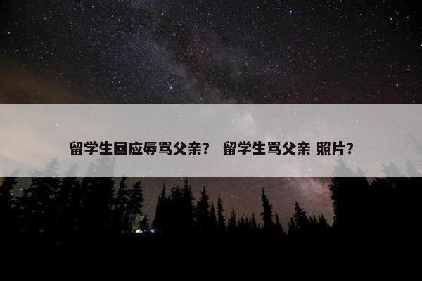 留学生回应辱骂父亲？ 留学生骂父亲 照片？