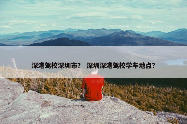 深港驾校深圳市？ 深圳深港驾校学车地点？