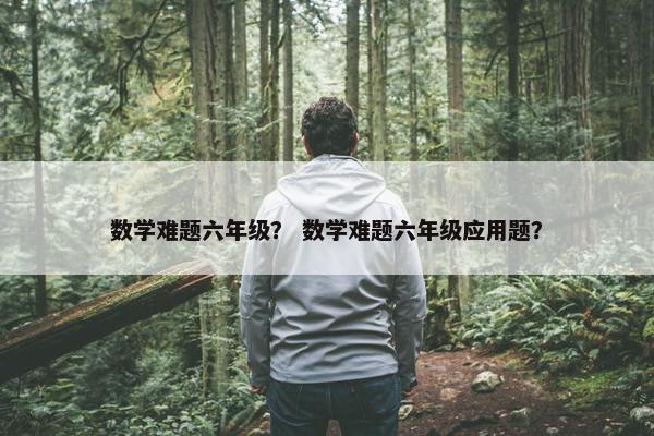 数学难题六年级？ 数学难题六年级应用题？