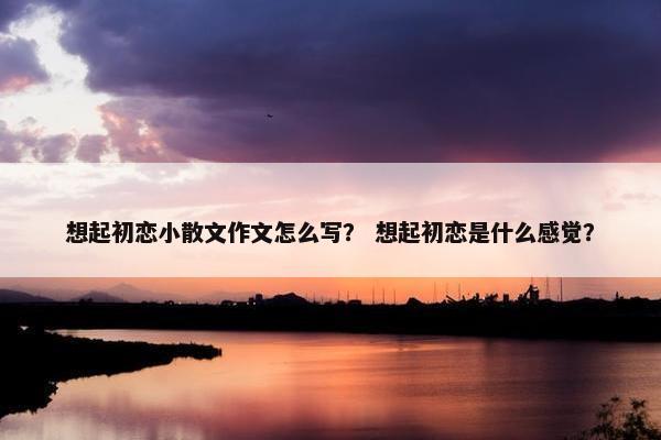想起初恋小散文作文怎么写？ 想起初恋是什么感觉？
