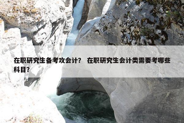 在职研究生备考攻会计？ 在职研究生会计类需要考哪些科目？