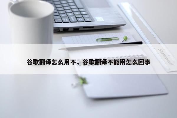 谷歌翻译怎么用不，谷歌翻译不能用怎么回事