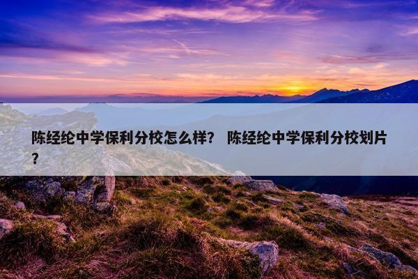 陈经纶中学保利分校怎么样？ 陈经纶中学保利分校划片？