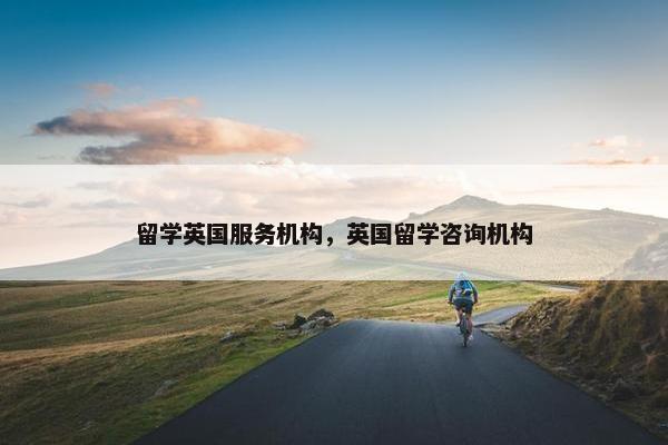 留学英国服务机构，英国留学咨询机构