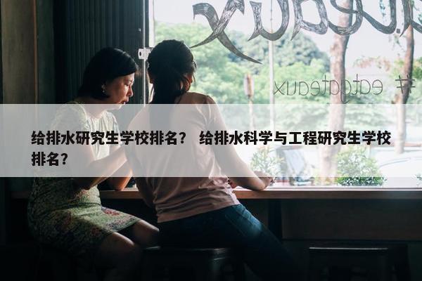 给排水研究生学校排名？ 给排水科学与工程研究生学校排名？