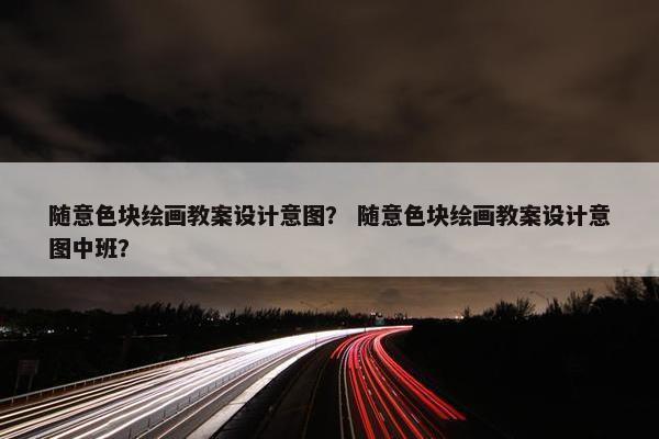 随意色块绘画教案设计意图？ 随意色块绘画教案设计意图中班？