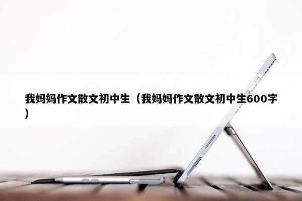 我妈妈作文散文初中生（我妈妈作文散文初中生600字）