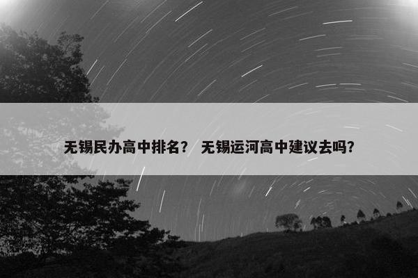 无锡民办高中排名？ 无锡运河高中建议去吗？