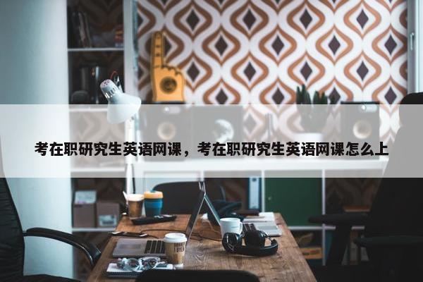 考在职研究生英语网课，考在职研究生英语网课怎么上