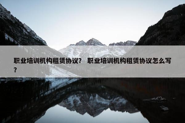 职业培训机构租赁协议？ 职业培训机构租赁协议怎么写？