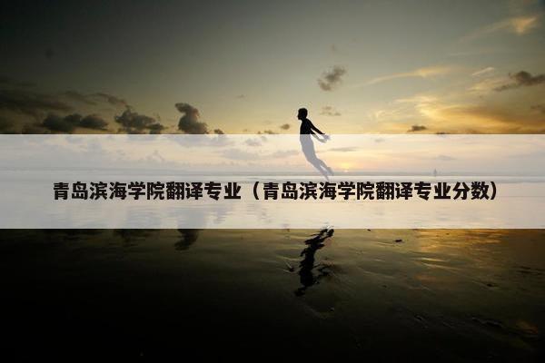 青岛滨海学院翻译专业（青岛滨海学院翻译专业分数）