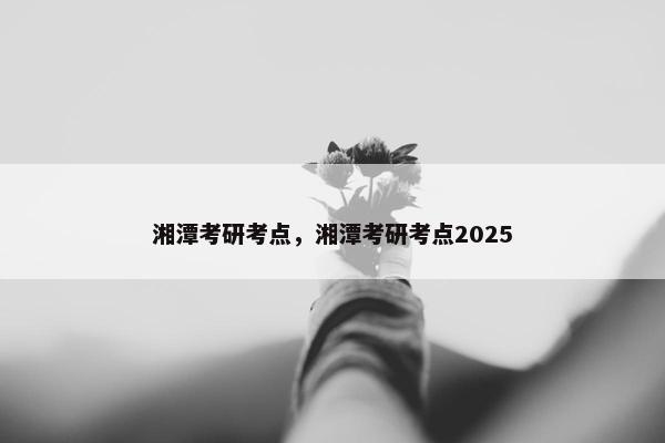 湘潭考研考点，湘潭考研考点2025