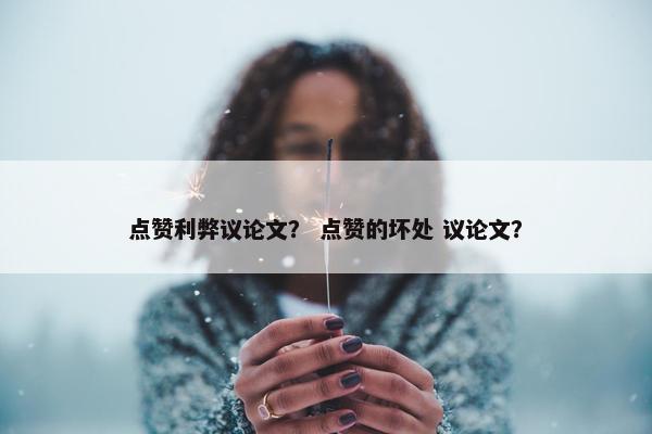 点赞利弊议论文？ 点赞的坏处 议论文？