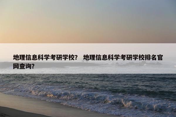 地理信息科学考研学校？ 地理信息科学考研学校排名官网查询？