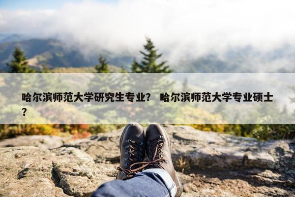 哈尔滨师范大学研究生专业？ 哈尔滨师范大学专业硕士？