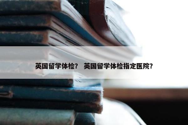 英国留学体检？ 英国留学体检指定医院？