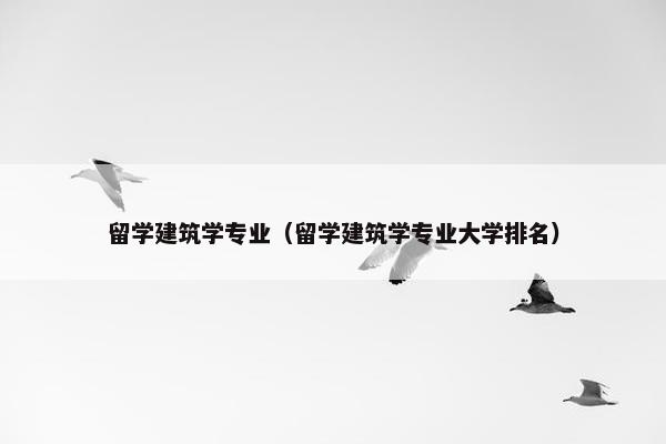 留学建筑学专业（留学建筑学专业大学排名）