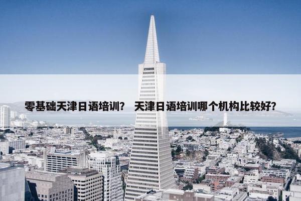 零基础天津日语培训？ 天津日语培训哪个机构比较好？