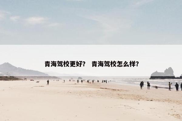 青海驾校更好？ 青海驾校怎么样？