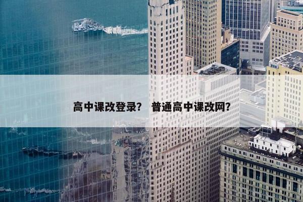 高中课改登录？ 普通高中课改网？