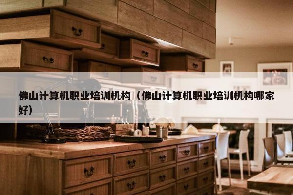 佛山计算机职业培训机构（佛山计算机职业培训机构哪家好）