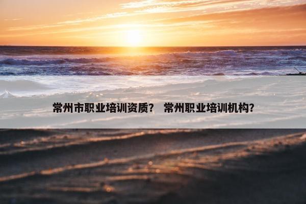 常州市职业培训资质？ 常州职业培训机构？