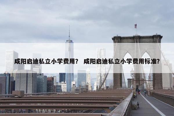 咸阳启迪私立小学费用？ 咸阳启迪私立小学费用标准？