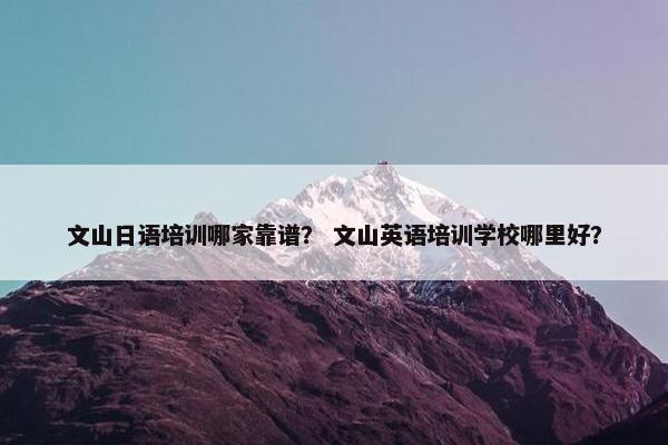 文山日语培训哪家靠谱？ 文山英语培训学校哪里好？
