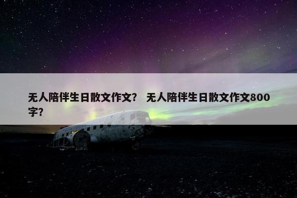 无人陪伴生日散文作文？ 无人陪伴生日散文作文800字？